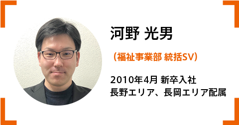 河野統括SV(福祉事業部) 2010.4‗新卒入社。 長野エリア、長岡エリア配属。