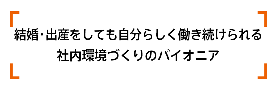 結婚・出産をしても自分らしく働き続けられる社内環境づくりのパイオニア