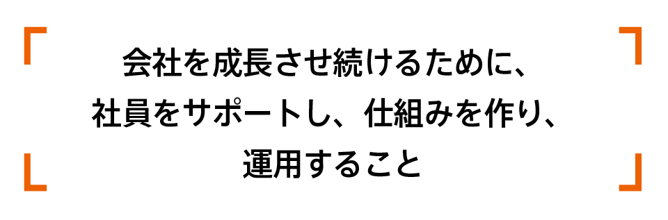 会社を成長させ続けるために、社員をサポートし、仕組みを作り、運用すること