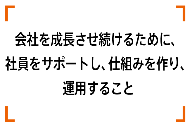会社を成長させ続けるために、社員をサポートし、仕組みを作り、運用すること